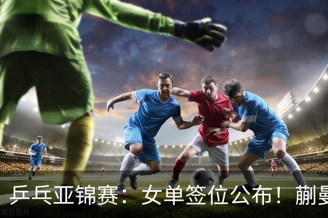 乒乓亚锦赛：女单签位公布！蒯曼有望再战桥本，石洵瑶或阻击张本